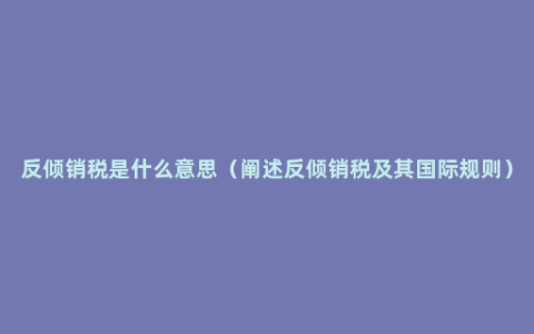 反倾销税是什么意思（阐述反倾销税及其国际规则）