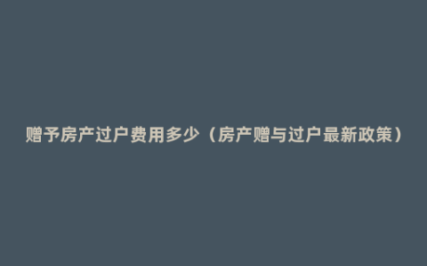 赠予房产过户费用多少（房产赠与过户最新政策）