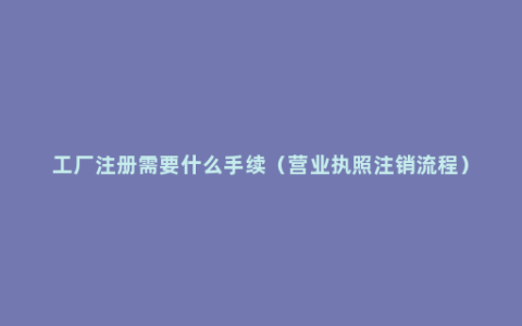 工厂注册需要什么手续（营业执照注销流程）