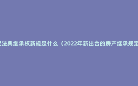 民法典继承权新规是什么（2022年新出台的房产继承规定）