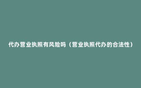 代办营业执照有风险吗（营业执照代办的合法性）