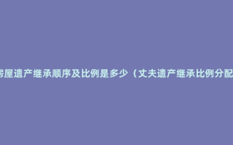 房屋遗产继承顺序及比例是多少（丈夫遗产继承比例分配）