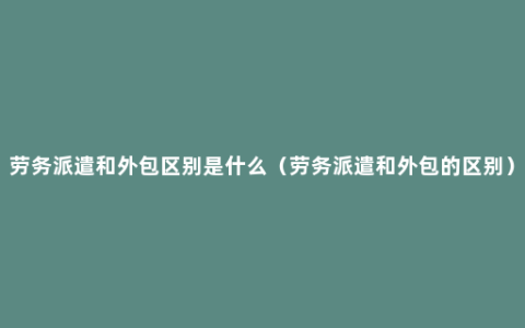 劳务派遣和外包区别是什么（劳务派遣和外包的区别）