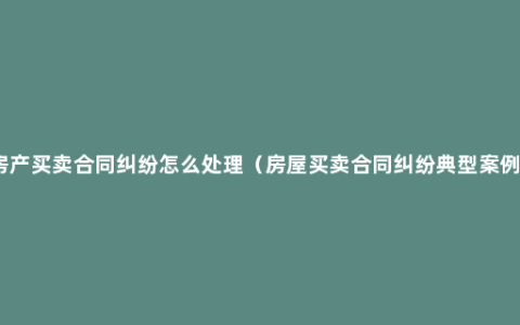 房产买卖合同纠纷怎么处理（房屋买卖合同纠纷典型案例）