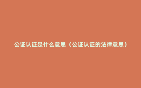 公证认证是什么意思（公证认证的法律意思）