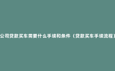 公司贷款买车需要什么手续和条件（贷款买车手续流程）