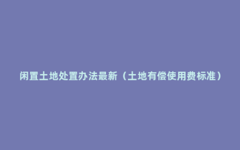 闲置土地处置办法最新（土地有偿使用费标准）