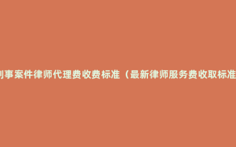 刑事案件律师代理费收费标准（最新律师服务费收取标准）