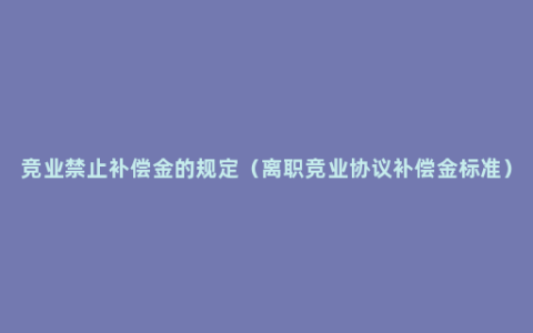 竞业禁止补偿金的规定（离职竞业协议补偿金标准）