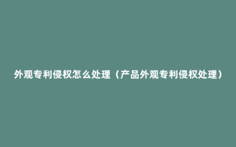 外观专利侵权怎么处理（产品外观专利侵权处理）