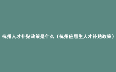 杭州人才补贴政策是什么（杭州应届生人才补贴政策）