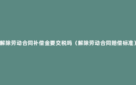 解除劳动合同补偿金要交税吗（解除劳动合同赔偿标准）