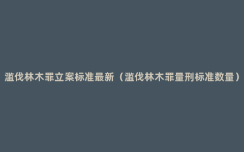 滥伐林木罪立案标准最新（滥伐林木罪量刑标准数量）