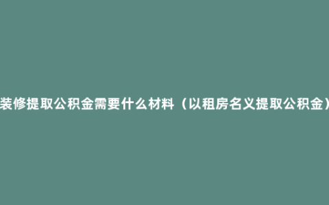 装修提取公积金需要什么材料（以租房名义提取公积金）