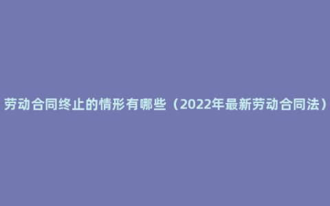 劳动合同终止的情形有哪些（2022年最新劳动合同法）