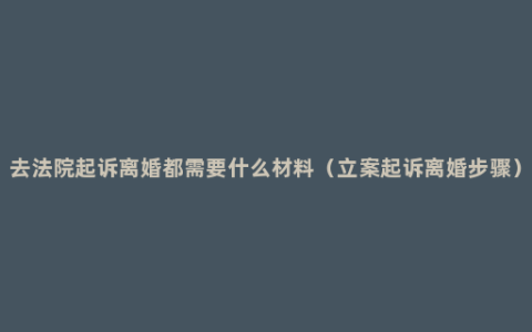 去法院起诉离婚都需要什么材料（立案起诉离婚步骤）