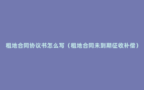 租地合同协议书怎么写（租地合同未到期征收补偿）