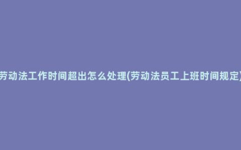 劳动法工作时间超出怎么处理(劳动法员工上班时间规定)