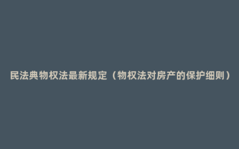 民法典物权法最新规定（物权法对房产的保护细则）