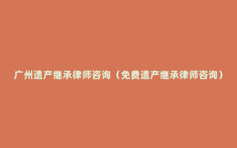 广州遗产继承律师咨询（免费遗产继承律师咨询）