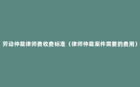 劳动仲裁律师费收费标准（律师仲裁案件需要的费用）