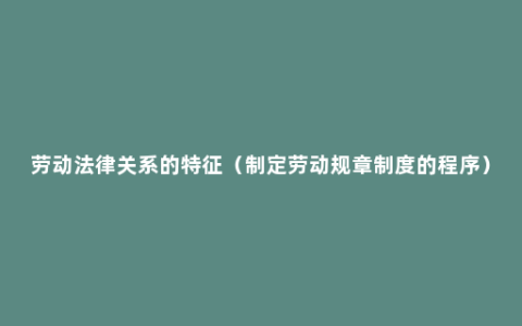 劳动法律关系的特征（制定劳动规章制度的程序）