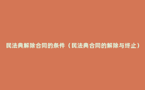 民法典解除合同的条件（民法典合同的解除与终止）