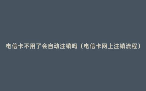 电信卡不用了会自动注销吗（电信卡网上注销流程）