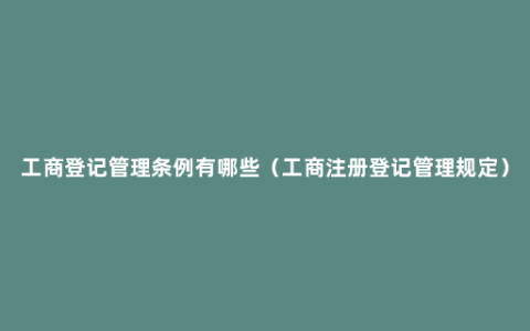 工商登记管理条例有哪些（工商注册登记管理规定）