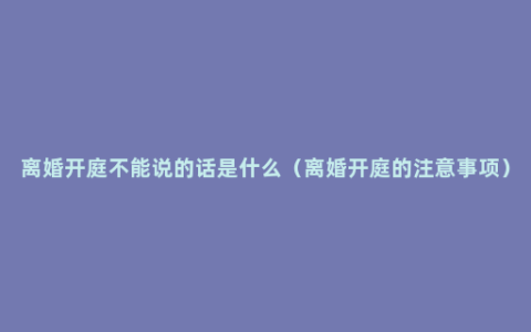 离婚开庭不能说的话是什么（离婚开庭的注意事项）