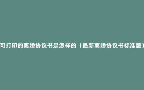 可打印的离婚协议书是怎样的（最新离婚协议书标准版）