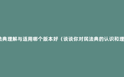 民法典理解与适用哪个版本好（谈谈你对民法典的认识和理解）