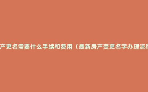 房产更名需要什么手续和费用（最新房产变更名字办理流程）