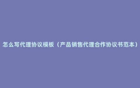 怎么写代理协议模板（产品销售代理合作协议书范本）