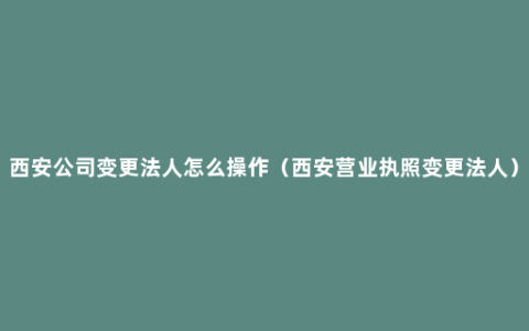 西安公司变更法人怎么操作（西安营业执照变更法人）