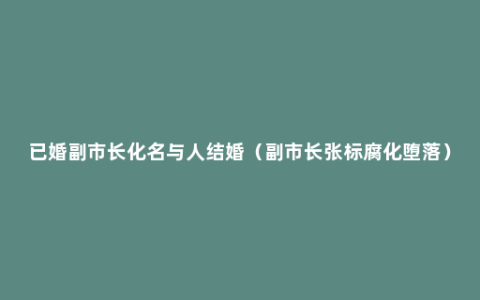 已婚副市长化名与人结婚（副市长张标腐化堕落）