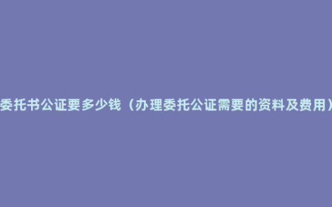 委托书公证要多少钱（办理委托公证需要的资料及费用）