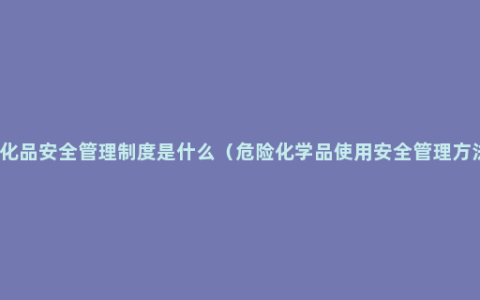 危化品安全管理制度是什么（危险化学品使用安全管理方法）