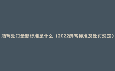 酒驾处罚最新标准是什么（2022醉驾标准及处罚规定）