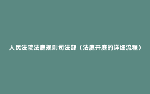 人民法院法庭规则司法部（法庭开庭的详细流程）