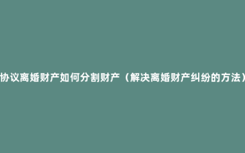 协议离婚财产如何分割财产（解决离婚财产纠纷的方法）