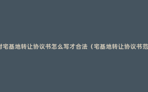 农村宅基地转让协议书怎么写才合法（宅基地转让协议书范本）