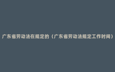 广东省劳动法在规定的（广东省劳动法规定工作时间）