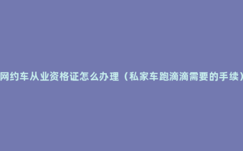 网约车从业资格证怎么办理（私家车跑滴滴需要的手续）