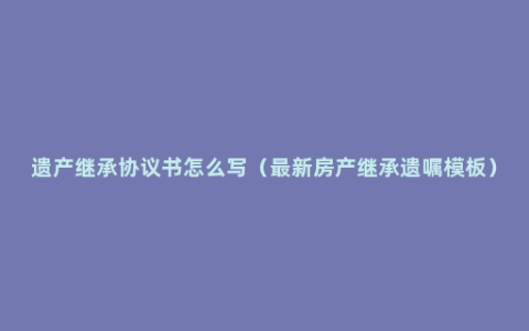 遗产继承协议书怎么写（最新房产继承遗嘱模板）