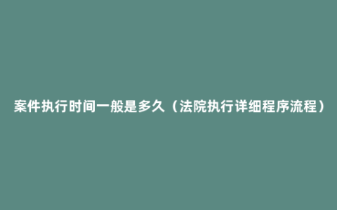 案件执行时间一般是多久（法院执行详细程序流程）