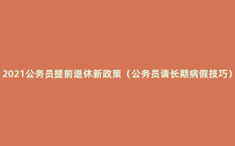 2021公务员提前退休新政策（公务员请长期病假技巧）