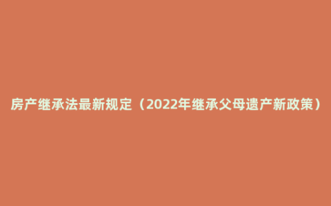 房产继承法最新规定（2022年继承父母遗产新政策）