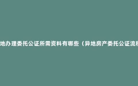 异地办理委托公证所需资料有哪些（异地房产委托公证流程）