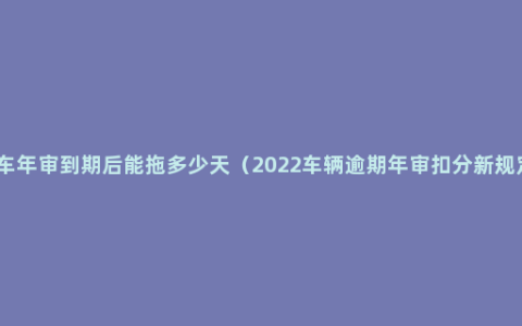 汽车年审到期后能拖多少天（2022车辆逾期年审扣分新规定）